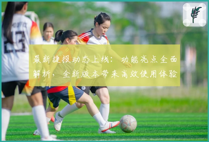 最新捷报动态上线：功能亮点全面解析，全新版本带来高效使用体验