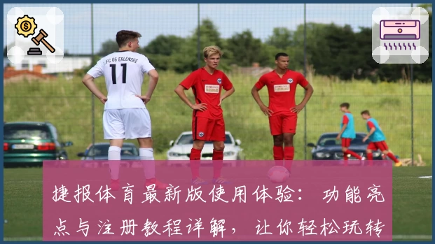 捷报体育最新版使用体验：功能亮点与注册教程详解，让你轻松玩转体育资讯平台