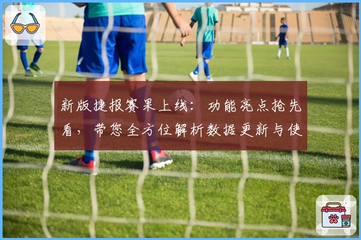新版捷报赛果上线：功能亮点抢先看，带您全方位解析数据更新与使用体验