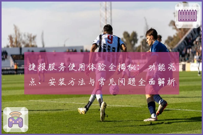 捷报服务使用体验全揭秘：功能亮点、安装方法与常见问题全面解析