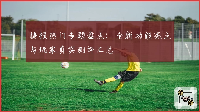 捷报热门专题盘点：全新功能亮点与玩家真实测评汇总