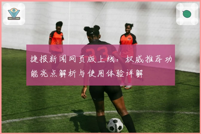 捷报新闻网页版上线，权威推荐功能亮点解析与使用体验详解